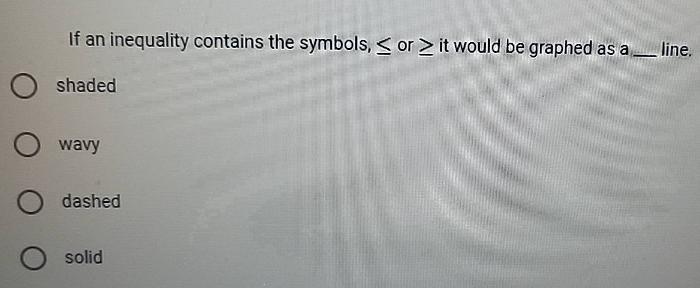 If an inequality contains the symbols, ≤ or ≥ it would be graphed as a _line.
shaded
wavy
dashed
solid