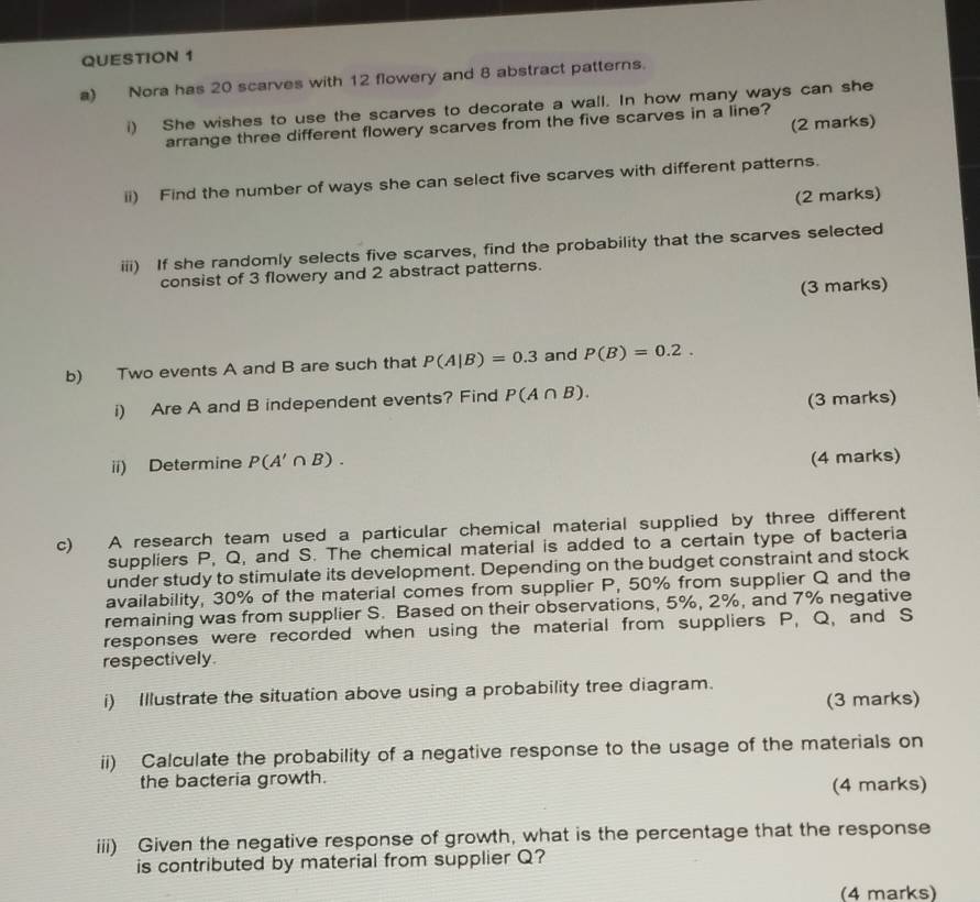 Nora has 20 scarves with 12 flowery and 8 abstract patterns. 
i) She wishes to use the scarves to decorate a wall. In how many ways can she 
(2 marks) 
arrange three different flowery scarves from the five scarves in a line? 
ii) Find the number of ways she can select five scarves with different patterns. 
(2 marks) 
iii) If she randomly selects five scarves, find the probability that the scarves selected 
consist of 3 flowery and 2 abstract patterns. 
(3 marks) 
b) Two events A and B are such that P(A|B)=0.3 and P(B)=0.2. 
i) Are A and B independent events? Find P(A∩ B). 
(3 marks) 
ii) Determine P(A'∩ B). 
(4 marks) 
c) A research team used a particular chemical material supplied by three different 
suppliers P, Q, and S. The chemical material is added to a certain type of bacteria 
under study to stimulate its development. Depending on the budget constraint and stock 
availability, 30% of the material comes from supplier P, 50% from supplier Q and the 
remaining was from supplier S. Based on their observations, 5%, 2%, and 7% negative 
responses were recorded when using the material from suppliers P, Q, and S
respectively. 
i) Illustrate the situation above using a probability tree diagram. 
(3 marks) 
ii) Calculate the probability of a negative response to the usage of the materials on 
the bacteria growth. 
(4 marks) 
iii) Given the negative response of growth, what is the percentage that the response 
is contributed by material from supplier Q? 
(4 marks)