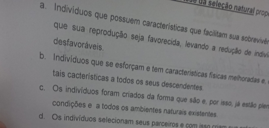 due da seleção natural prop
a. Indivíduos que possuem características que facilitam sua sobrevivêo
que sua reprodução seja favorecida, levando a redução de indivi
desfavoráveis.
b. Indivíduos que se esforçam e tem caracteristicas físicas melhoradas e,
tais cacterísticas a todos os seus descendentes.
c. Os indivíduos foram criados da forma que são e, por isso, já estão plen
condições e a todos os ambientes naturais existentes.
d. Os indivíduos selecionam seus parceiros e com isso criam