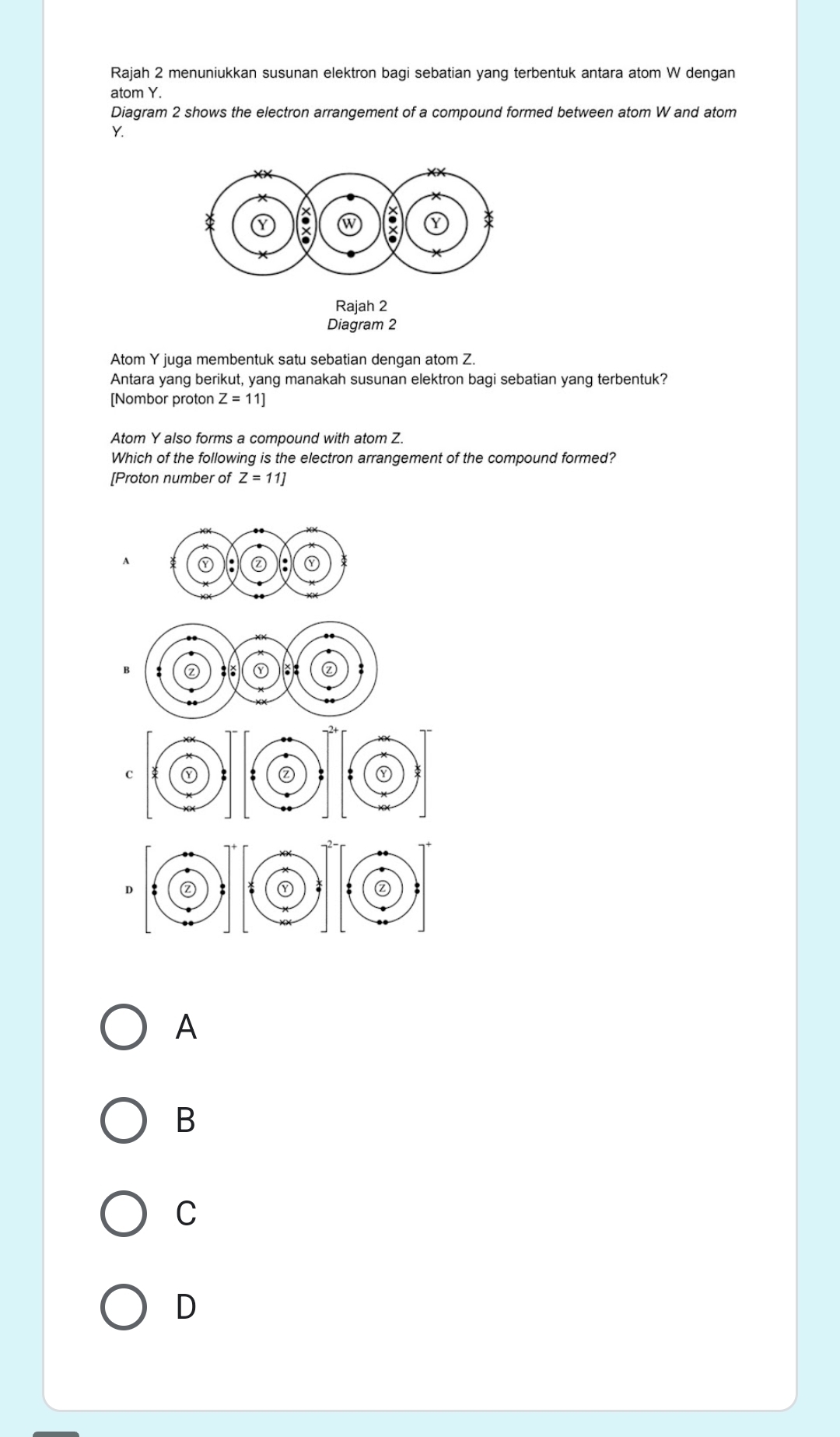Rajah 2 menuniukkan susunan elektron bagi sebatian yang terbentuk antara atom W dengan
atom Y.
Diagram 2 shows the electron arrangement of a compound formed between atom W and atom
Y.
Rajah 2
Diagram 2
Atom Y juga membentuk satu sebatian dengan atom Z.
Antara yang berikut, yang manakah susunan elektron bagi sebatian yang terbentuk?
[Nombor proton Z=11]
Atom Y also forms a compound with atom Z.
Which of the following is the electron arrangement of the compound formed?
[Proton number of Z=11]
A
: ①
B a ① :: ②
A
B
C
D