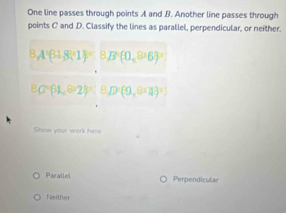 One line passes through points A and B. Another line passes through
points C and D. Classify the lines as parallel, perpendicular, or neither.
8.4°(31.8°14)^circ  8,B^2(0,8^36)^3
8,1°(34,8°28)^circ  | 8,D^3(9,8=18=1
Show your work here
Parallel Perpendicular
Neither