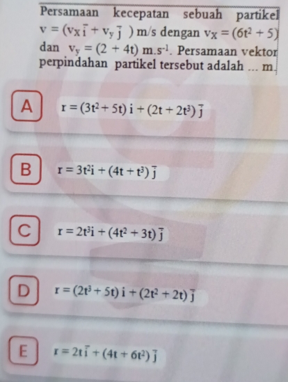 Persamaan kecepatan sebuah partikel
v=(v_xoverline i+v_yoverline j) ) m/s dengan v_X=(6t^2+5)
dan v_y=(2+4t)m.s^(-1). Persamaan vektor
perpindahan partikel tersebut adalah ... m
A r=(3t^2+5t)i+(2t+2t^3)overline j
B r=3t^2i+(4t+t^3)overline j
C r=2t^3i+(4t^2+3t)overline j
D r=(2t^3+5t)i+(2t^2+2t)overline j
E r=2toverline i+(4t+6t^2)overline j