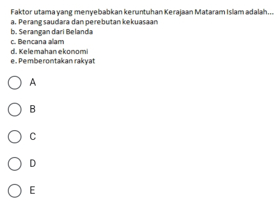 Faktor utama yang menyebabkan keruntuhan Kerajaan Mataram Islam adalah...
a. Perang saudara dan perebutan kekuasaan
b. Serangan dari Belanda
c. Bencana alam
d. Kelemahan ekonomi
e. Pemberontakan rakyat
A
B
C
D
E