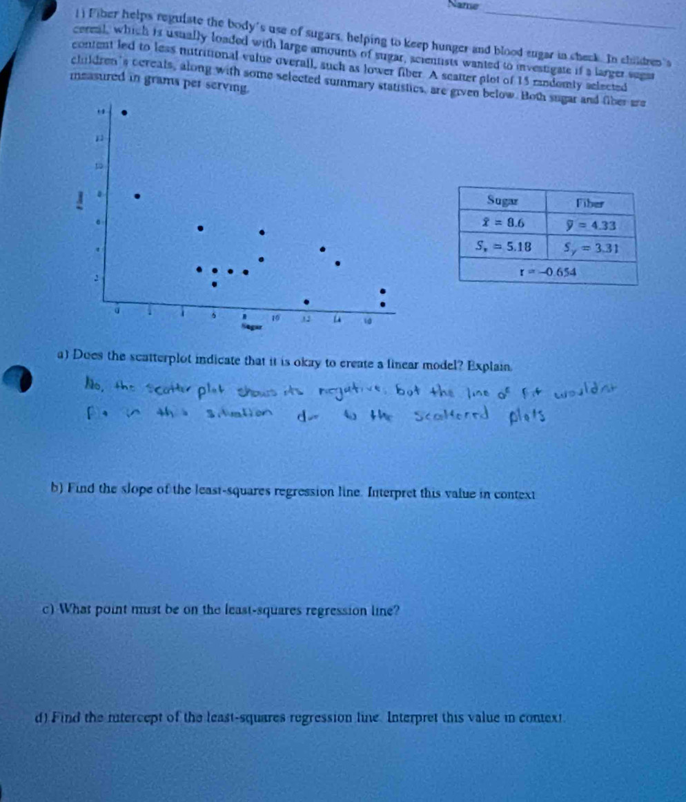 Name
() Fiber helps reguiate the body's use of sugars, helping to keep hunger and blood eugar in cheek. In children's
cereal, which is usually loaded with large amounts of sugar, acientists wanted to investigate if a larger sugar
content led to less nutritional value overall, such as lower fiber. A scatter plot of 15 randomly selected
children's ccreals, along with some selected summary statistics, are given below. Both sugar and fiber are
measured in grams per serving.
to
s 1 1 2 0
Segar
a) Does the scatterplot indicate that it is okay to create a linear model? Explain.
b) Find the slope of the least-squares regression line. Interpret this value in context
c) What point must be on the least-squares regression line?
d) Find the nntercept of the least-squares regression line. Interpret this value in context.