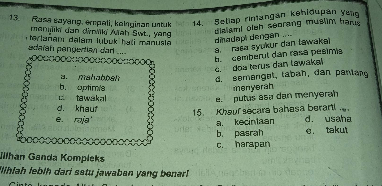 Rasa sayang, empati, keinginan untuk 14. Setiap rintangan kehidupan yang
memiliki dan dimiliki Allah Swt., yang
dialami oleh seorang muslim harus
tertanam dalam lubuk hati manusia
dihadapi dengan ....
adalah pengertian dari ....
a. rasa syukur dan tawakal
b. cemberut dan rasa pesimis
c. doa terus dan tawakal
a. mahabbah
d. semangat, tabah, dan pantang
b. optimis menyerah
c. tawakal e. putus asa dan menyerah
d. khauf
15. Khauf secara bahasa berarti ..
e. raja’ d. usaha
a. kecintaan
b. pasrah e. takut
c. harapan
ilihan Ganda Kompleks
ilihlah lebih dari satu jawaban yang benar!