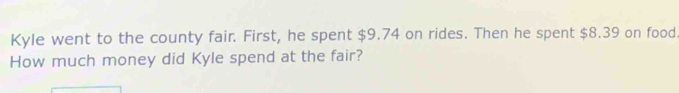 Kyle went to the county fair. First, he spent $9.74 on rides. Then he spent $8.39 on food 
How much money did Kyle spend at the fair?