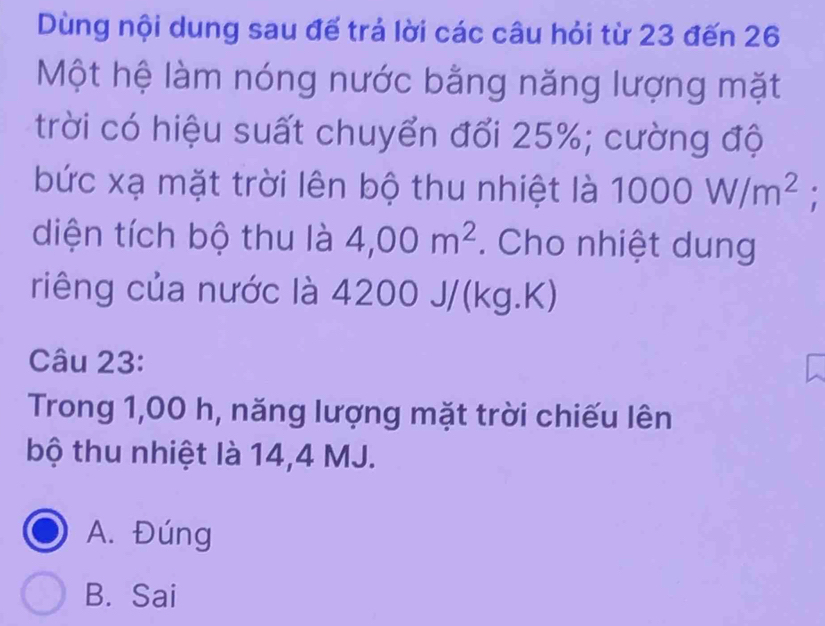 Dùng nội dung sau đế trả lời các câu hỏi từ 23 đến 26
Một hệ làm nóng nước bằng năng lượng mặt
trời có hiệu suất chuyển đổi 25%; cường độ
bức xạ mặt trời lên bộ thu nhiệt là 1000W/m^2.
diện tích bộ thu là 4,00m^2. Cho nhiệt dung
riêng của nước là 4200 J/(kg.K)
Câu 23:
Trong 1,00 h, năng lượng mặt trời chiếu lên
bộ thu nhiệt là 14,4 MJ.
A. Đúng
B. Sai