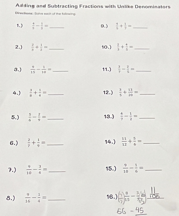 Adding and Subtracting Fractions with Unlike Denominators 
Directions: Solve each of the following 
1.)  4/5 - 1/3 = _ 9.)  4/5 + 1/7 = _ 
2.)  2/3 + 1/2 = _10.)  2/3 + 4/5 = _ 
3.)  9/15 - 1/10 = _ 11.)  3/7 - 2/5 = _ 
4.)  3/8 + 1/4 = _ 12.)  3/5 + 13/20 = _ 
5.)  5/6 - 2/9 = _ 13.)  4/7 - 1/2 = _ 
6.)  2/7 + 1/9 = _ 14.)  11/12 + 5/6 = _ 
7.)  9/10 - 3/4 = _ 15.)  9/10 - 1/6 = _ 
8.)  9/16 - 1/4 = _16.) _