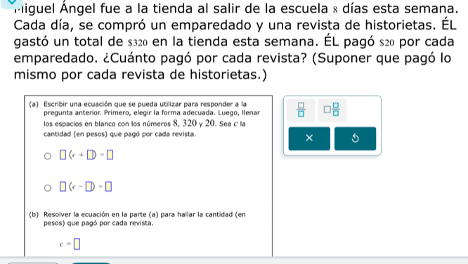 Miguel Ángel fue a la tienda al salir de la escuela & días esta semana. 
Cada día, se compró un emparedado y una revista de historietas. ÉL 
gastó un total de $320 en la tienda esta semana. ÉL pagó s20 por cada 
emparedado. ¿Cuánto pagó por cada revista? (Suponer que pagó lo 
mismo por cada revista de historietas.) 
(a) Escribir una ecuación que se pueda utilizar para responder a la  □ /□   □  □ /□  
pregunta anterior. Primero, elegir la forma adecuada. Luego, Ilenar 
los espacios en blanco con los números 8, 320 y 20. Sea C la 
cantidad (en pesos) que pagó por cada revista. 
×
□ (c+□ )=□
□ (c-□ )=□
(b) Resolver la ecuación en la parte (a) para hallar la cantidad (en 
pesos) que pagó por cada revista.
c=□