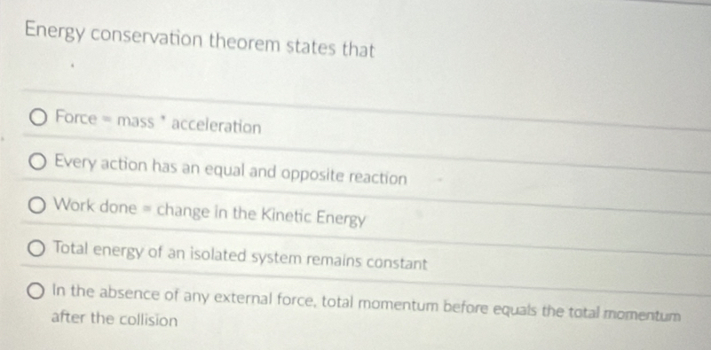 Energy conservation theorem states that
Force = mass * acceleration
Every action has an equal and opposite reaction
Work done = change in the Kinetic Energy
Total energy of an isolated system remains constant
In the absence of any external force, total momentum before equals the total momentum
after the collision