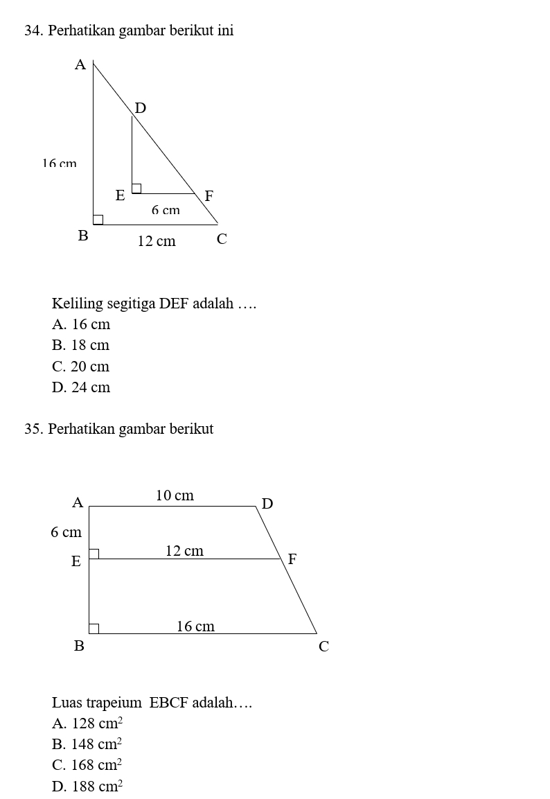 Perhatikan gambar berikut ini
Keliling segitiga DEF adalah …
A. 16 cm
B. 18 cm
C. 20 cm
D. 24 cm
35. Perhatikan gambar berikut
Luas trapeium EBCF adalah…
A. 128cm^2
B. 148cm^2
C. 168cm^2
D. 188cm^2