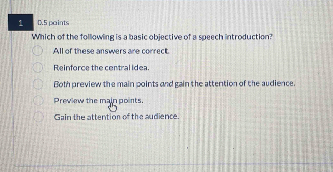 1 0.5 points
Which of the following is a basic objective of a speech introduction?
All of these answers are correct.
Reinforce the central idea.
Both preview the main points and gain the attention of the audience.
Preview the main points.
Gain the attention of the audience.