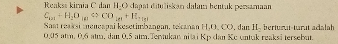 Reaksi kimia C dan H_2O dapat dituliskan dalam bentuk persamaan
C_(s)+H_2O_(g)Leftrightarrow CO_(g)+H_2(g)
Saat reaksi mencapai kesetimbangan, tekanan H_2O, CO 、 dan H_2 berturut-turut adalah
0,05 atm, 0, 6 atm, dan 0,5 atm.Tentukan nilai Kp dan Kc untuk reaksi tersebut.