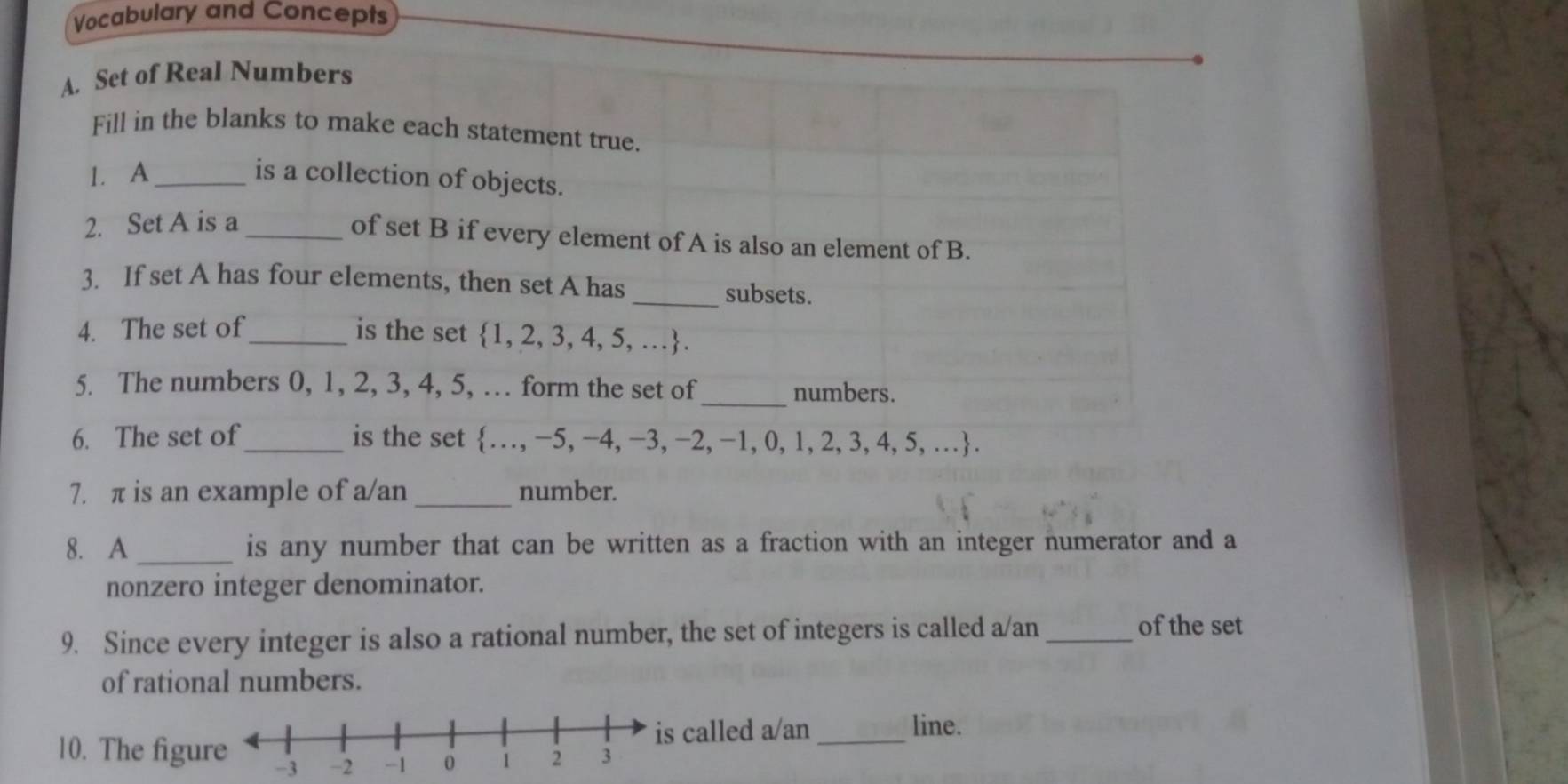 Vocabulary and Concepts 
A. Set of Real Numbers 
Fill in the blanks to make each statement true. 
1. A_ is a collection of objects. 
2. Set A is a_ 
of set B if every element of A is also an element of B. 
3. If set A has four elements, then set A has _subsets. 
4. The set of_ is the set  1,2,3,4,5,.... 
5. The numbers 0, 1, 2, 3, 4, 5, … form the set of_ numbers. 
6. The set of_ is the set .. .,-5,-4,-3,-2,-1,0,1,2,3,4,5,.... 
7. π is an example of a/an _number. 
8. A _is any number that can be written as a fraction with an integer numerator and a 
nonzero integer denominator. 
9. Since every integer is also a rational number, the set of integers is called a/an_ 
of the set 
of rational numbers. 
called a/an _line. 
10. The figu