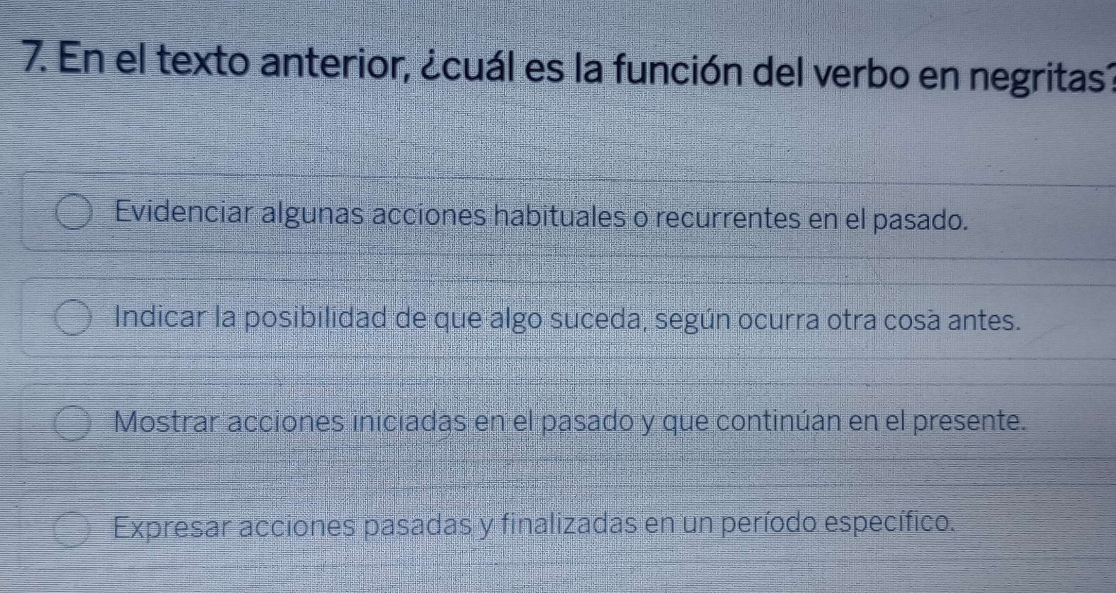 En el texto anterior, ¿cuál es la función del verbo en negritas?
Evidenciar algunas acciones habituales o recurrentes en el pasado.
Indicar la posibilidad de que algo suceda, según ocurra otra cosa antes.
Mostrar acciones iniciadas en el pasado y que continúan en el presente.
Expresar acciones pasadas y finalizadas en un período específico.