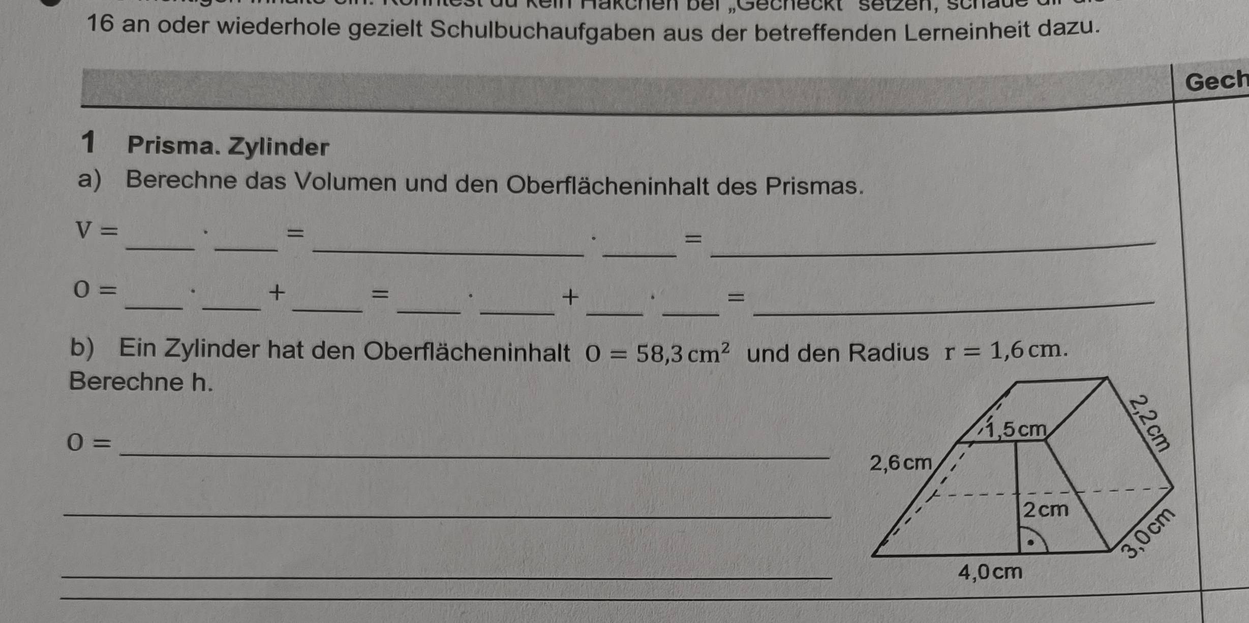 Hakchen bei ,Gecheckt setzen, schau
16 an oder wiederhole gezielt Schulbuchaufgaben aus der betreffenden Lerneinheit dazu.
Gech
1 Prisma. Zylinder
a) Berechne das Volumen und den Oberflächeninhalt des Prismas.
__
_
V=
=
_.
_=
__
_
__
0=
+
=
__.
+
.
_=
b) Ein Zylinder hat den Oberflächeninhalt O=58,3cm^2 und den Radius r=1,6cm. 
Berechne h.
O= _
1,5 cm
2,6 cm
_
2cm
_
3, 0cm
4, 0cm
_