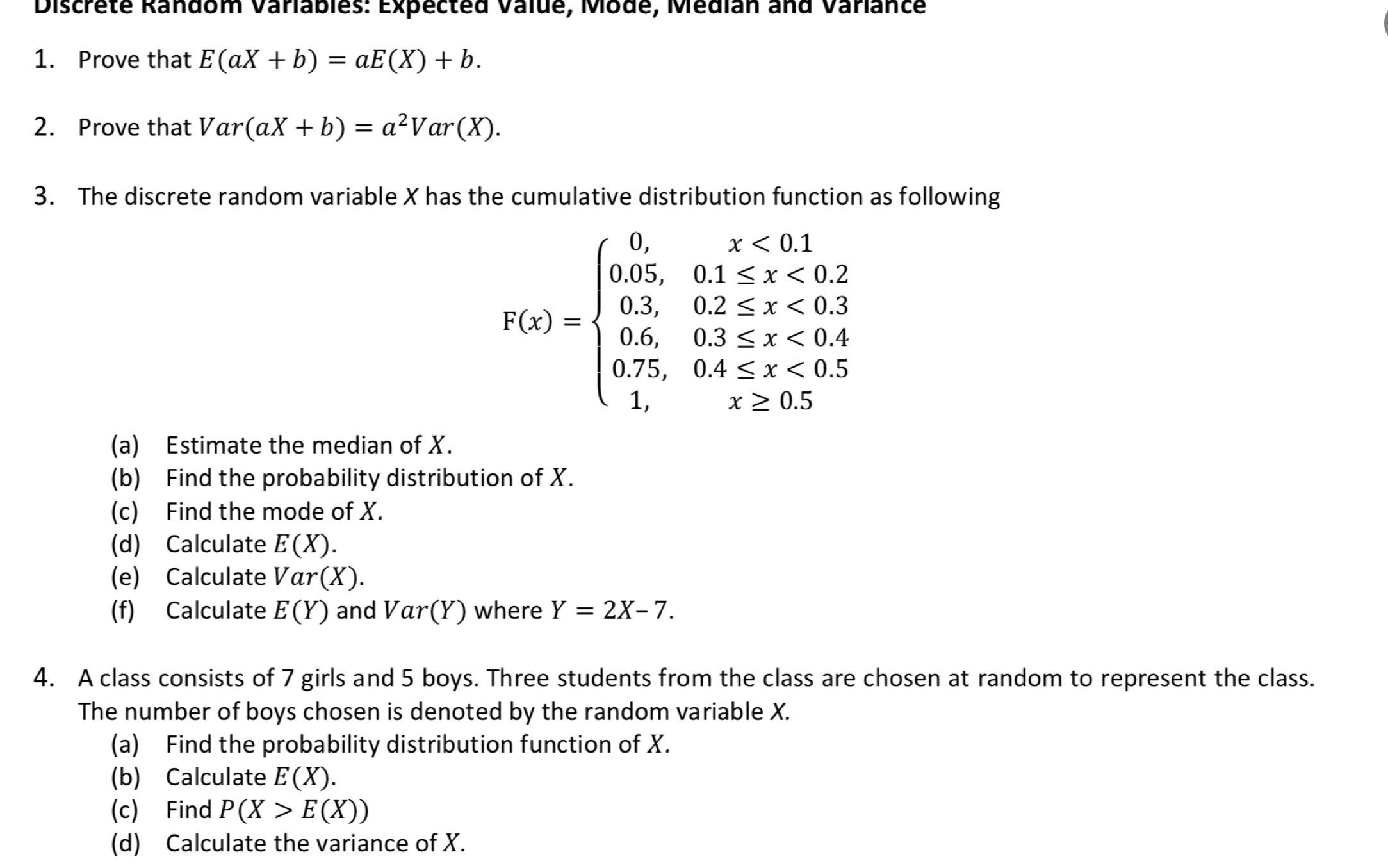 Discrete Random Variables: Expected Value, Mode, Median and Variance 
1. Prove that E(aX+b)=aE(X)+b. 
2. Prove that Var(aX+b)=a^2Var(X). 
3. The discrete random variable X has the cumulative distribution function as following
P(x)=beginarrayl 0,x<0.1 0.05,0.1≤ x<0.2 0.3,02 <0.4 0.75,0.4≤ x<0.5 1.x≥ 0.5endarray.
(a) Estimate the median of X. 
(b) Find the probability distribution of X. 
(c) Find the mode of X. 
(d) Calculate E(X). 
(e) Calculate Var(X). 
(f) Calculate E(Y) and Var(Y ) where Y=2X-7. 
4. A class consists of 7 girls and 5 boys. Three students from the class are chosen at random to represent the class. 
The number of boys chosen is denoted by the random variable X. 
(a) Find the probability distribution function of X. 
(b) Calculate E(X). 
(c) Find P(X>E(X))
(d) Calculate the variance of X.