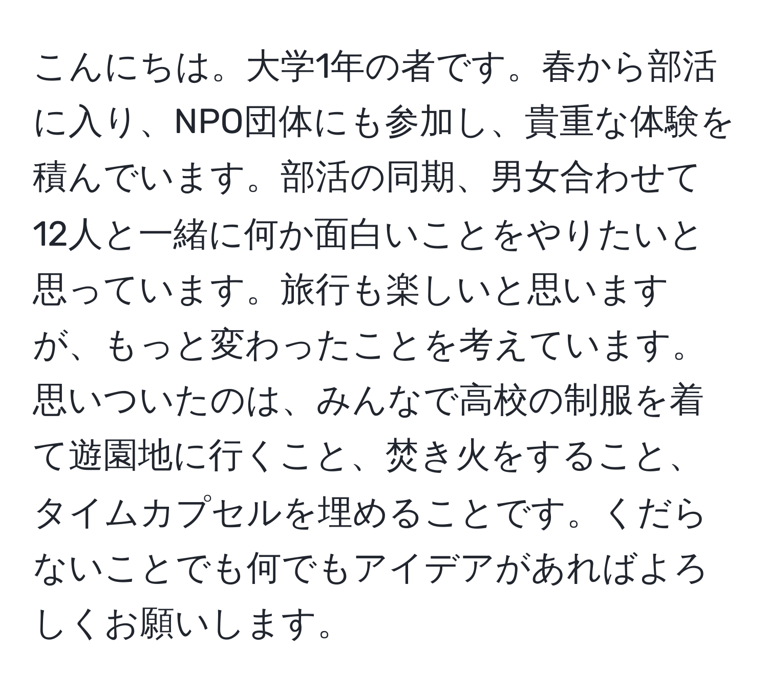 こんにちは。大学1年の者です。春から部活に入り、NPO団体にも参加し、貴重な体験を積んでいます。部活の同期、男女合わせて12人と一緒に何か面白いことをやりたいと思っています。旅行も楽しいと思いますが、もっと変わったことを考えています。思いついたのは、みんなで高校の制服を着て遊園地に行くこと、焚き火をすること、タイムカプセルを埋めることです。くだらないことでも何でもアイデアがあればよろしくお願いします。