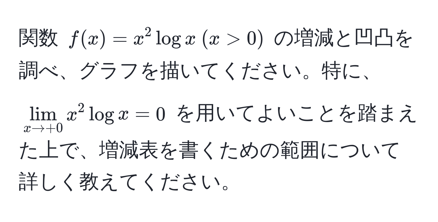 関数 $f(x) = x^(2 log x  (x > 0)$ の増減と凹凸を調べ、グラフを描いてください。特に、$lim_x to +0) x^2 log x = 0$ を用いてよいことを踏まえた上で、増減表を書くための範囲について詳しく教えてください。