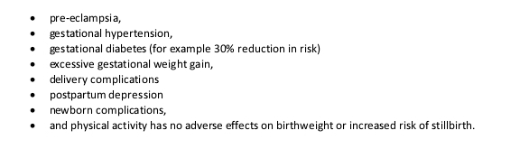 pre-eclampsia,
gestational hypertension,
gestational diabetes (for example 30% reduction in risk)
excessive gestational weight gain,
delivery complications
postpartum depression
newborn complications,
and physical activity has no adverse effects on birthweight or increased risk of stillbirth.