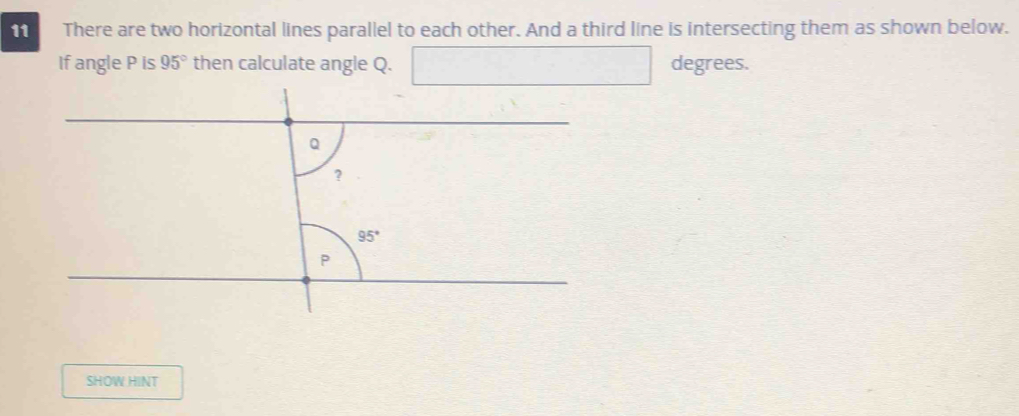 There are two horizontal lines parallel to each other. And a third line is intersecting them as shown below.
If angle P is 95° then calculate angle Q. x_1+x_2=(alpha degrees.
SHOW HINT