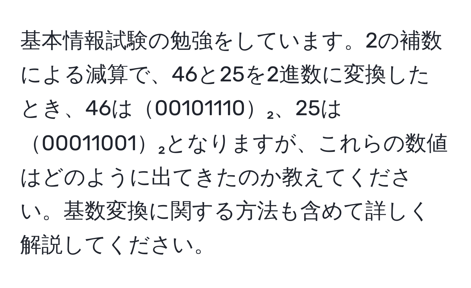 基本情報試験の勉強をしています。2の補数による減算で、46と25を2進数に変換したとき、46は00101110₂、25は00011001₂となりますが、これらの数値はどのように出てきたのか教えてください。基数変換に関する方法も含めて詳しく解説してください。