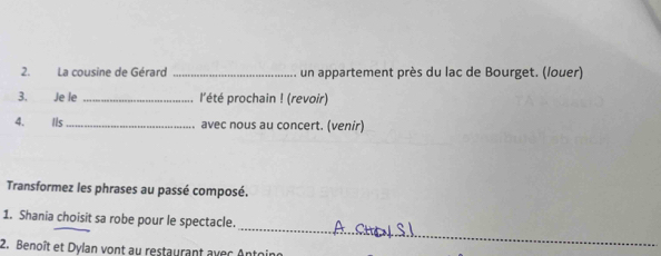 La cousine de Gérard _un appartement près du lac de Bourget. (louer) 
3. Je le _l'été prochain ! (revoir) 
4. Ils _avec nous au concert. (venir) 
Transformez les phrases au passé composé. 
_ 
1. Shania choisit sa robe pour le spectacle. 
2. Benoît et Dylan vont au restaurant avec Antoin