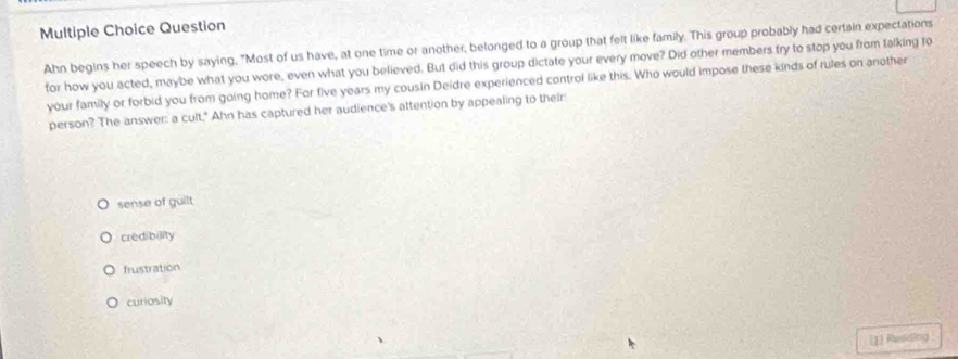Question
Ahn begins her speech by saying, "Most of us have, at one time or another, belonged to a group that felt like family. This group probably had certain expectations
for how you acted, maybe what you wore, even what you believed. But did this group dictate your every move? Did other members try to stop you from falking to
your family or forbid you from going home? For five years my cousin Deidre experienced control like this. Who would impose these kinds of rules on another
person? The answer: a cult." Ahn has captured her audience's attention by appealing to their
sense of guilt
credibility
frustration
curiosity
[1] Reading