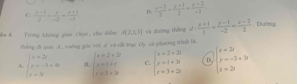 C.  (x-1)/2 = y/-2 = (z+1)/-1 .
D.  (x-2)/2 = (y+1)/2 = (z-2)/-1 . 
ầu 4. Trong không gian Oxyz, cho điểm A(2;1;3) và đường thẳng d :  (x+1)/1 = (y-1)/-2 = (z-2)/2  , Đường
thắng đi qua A , vuông góc với d và cất trục Oy có phương trình là.
A. beginarrayl x=2t y=-3+4t z=3tendarray. B. beginarrayl x=2+2t y=1+t z=3+3tendarray. C. beginarrayl x=2+2t y=1+3t z=3+2tendarray. D. beginarrayl x=2t y=-3+3t z=2tendarray.