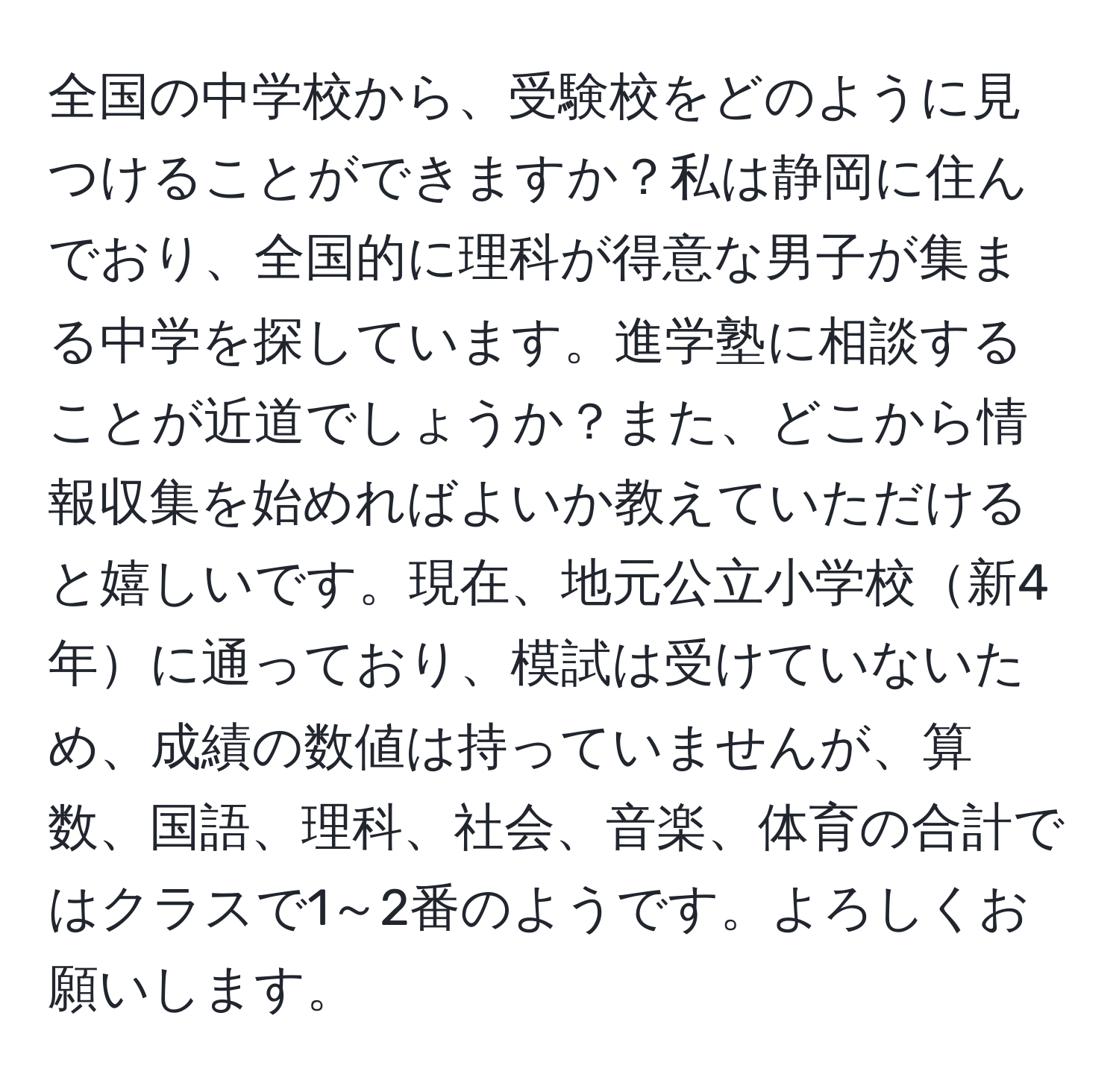 全国の中学校から、受験校をどのように見つけることができますか？私は静岡に住んでおり、全国的に理科が得意な男子が集まる中学を探しています。進学塾に相談することが近道でしょうか？また、どこから情報収集を始めればよいか教えていただけると嬉しいです。現在、地元公立小学校新4年に通っており、模試は受けていないため、成績の数値は持っていませんが、算数、国語、理科、社会、音楽、体育の合計ではクラスで1～2番のようです。よろしくお願いします。