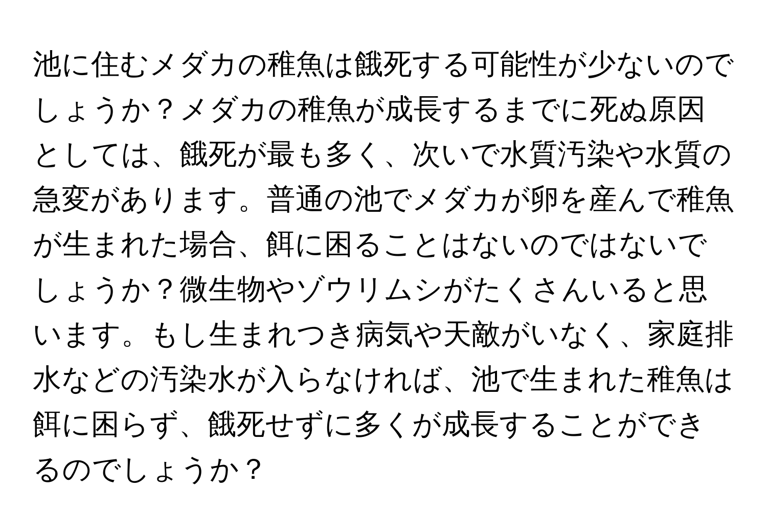 池に住むメダカの稚魚は餓死する可能性が少ないのでしょうか？メダカの稚魚が成長するまでに死ぬ原因としては、餓死が最も多く、次いで水質汚染や水質の急変があります。普通の池でメダカが卵を産んで稚魚が生まれた場合、餌に困ることはないのではないでしょうか？微生物やゾウリムシがたくさんいると思います。もし生まれつき病気や天敵がいなく、家庭排水などの汚染水が入らなければ、池で生まれた稚魚は餌に困らず、餓死せずに多くが成長することができるのでしょうか？