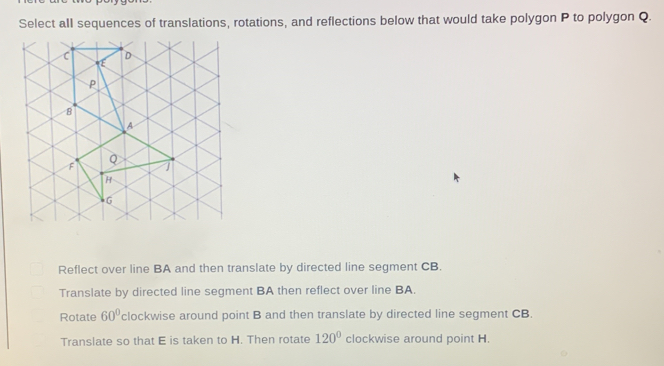 Select all sequences of translations, rotations, and reflections below that would take polygon P to polygon Q.
Reflect over line BA and then translate by directed line segment CB.
Translate by directed line segment BA then reflect over line BA.
Rotate 60° clockwise around point B and then translate by directed line segment CB.
Translate so that E is taken to H. Then rotate 120° clockwise around point H.