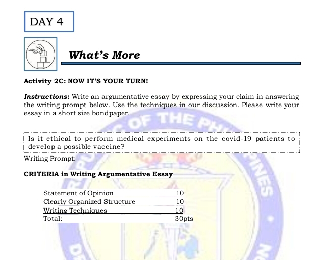 DAY 4 
What’s More 
Activity 2C: NOW IT’S YOUR TURN! 
Instructions: Write an argumentative essay by expressing your claim in answering 
the writing prompt below. Use the techniques in our discussion. Please write your 
essay in a short size bondpaper. 
Is it ethical to perform medical experiments on the covid- 19 patients to 
develop a possible vaccine? 
Writing Prompt: 
CRITERIA in Writing Argumentative Essay 
Statement of Opinion 10
Clearly Organized Structure 10
Writing Techniques 10
Total: 30pts