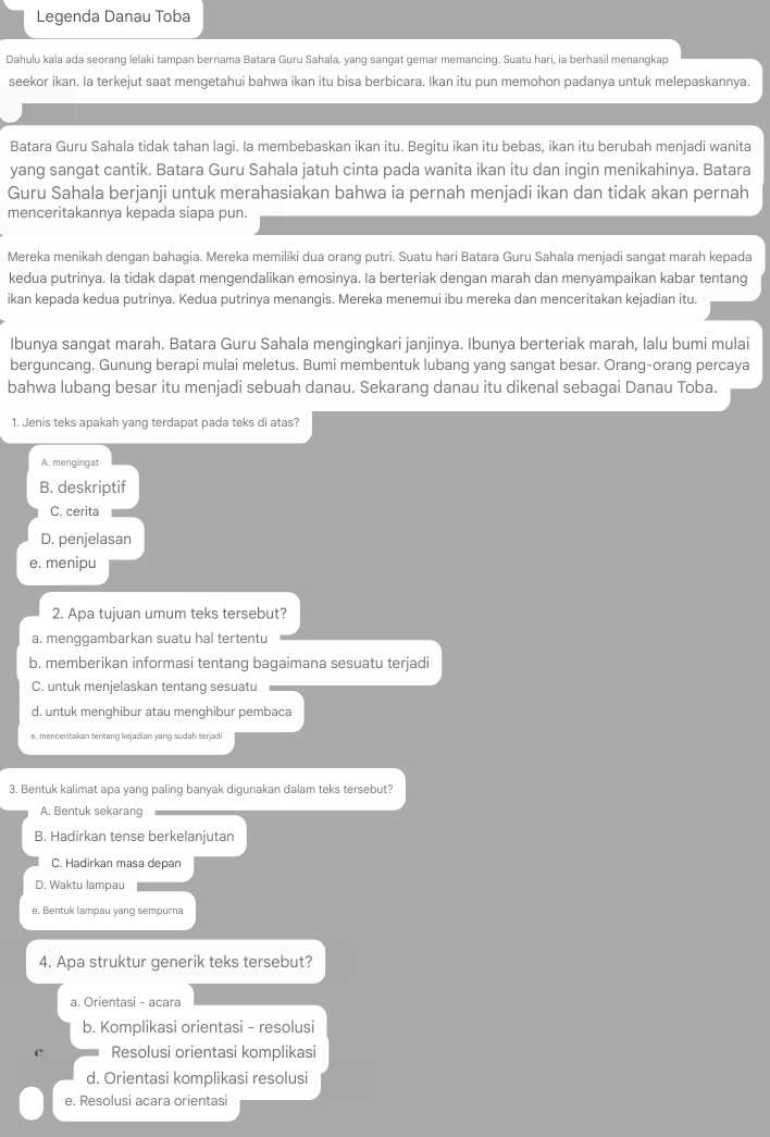 Legenda Danau Toba
Dahulu kala ada seorang lelaki tampan bernama Batara Guru Sahala, yang sangat gemar memancing. Suatu hari, ia berhasil menangkap
seekor ikan. Ia terkejut saat mengetahui bahwa ikan itu bisa berbicara. Ikan itu pun memohon padanya untuk melepaskannya.
Batara Guru Sahala tidak tahan lagi. Ia membebaskan ikan itu. Begitu ikan itu bebas, ikan itu berubah menjadi wanita
yang sangat cantik. Batara Guru Sahala jatuh cinta pada wanita ikan itu dan ingin menikahinya. Batara
Guru Sahala berjanji untuk merahasiakan bahwa ia pernah menjadi ikan dan tidak akan pernah
menceritakannya kepada siapa pun.
Mereka menikah dengan bahagia. Mereka memiliki dua orang putri. Suatu hari Batara Guru Sahala menjadi sangat marah kepada
kedua putrinya. Ia tidak dapat mengendalikan emosinya. Ia berteriak dengan marah dan menyampaikan kabar tentang
ikan kepada kedua putrinya. Kedua putrinya menangis. Mereka menemui ibu mereka dan menceritakan kejadian itu.
Ibunya sangat marah. Batara Guru Sahala mengingkari janjinya. Ibunya berteriak marah, lalu bumi mulai
berguncang. Gunung berapi mulai meletus. Bumi membentuk lubang yang sangat besar. Orang-orang percaya
bahwa lubang besar itu menjadi sebuah danau. Sekarang danau itu dikenal sebagai Danau Toba.
1. Jenis teks apakah yanq terdapat pada teks di atas?
A. mengingat
B. deskriptif
C. cerita
D. penjelasan
e. menipu
2. Apa tujuan umum teks tersebut?
a. menggambarkan suatu hal tertentu
b. memberikan informasi tentang bagaimana sesuatu terjadi
C. untuk menjelaskan tentang sesuatu
d. untuk menghibur atau menghibur pembaca
e. menceritakan tentang kejadian yang sudah terjadi
3. Bentuk kalimat apa yang paling banyak digunakan dalam teks tersebut?
A. Bentuk sekarang
B. Hadirkan tense berkelanjutan
C. Hadirkan masa depan
D. Waktu lampau
e. Bentuk lampau yang sempurna
4. Apa struktur generik teks tersebut?
a. Orientasi - acara
b. Komplikasi orientasi - resolusi
C. Resolusi orientasi komplikasi
d. Orientasi komplikasi resolusi
e. Resolusi acara orientasi