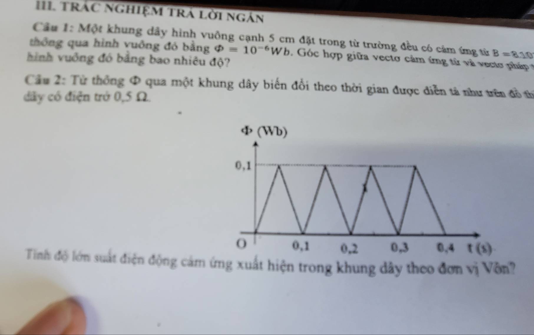 TRÁC NGHIệM TRÁ Lời ngán 
Câu 1: Một khung dây hình vuông cạnh 5 cm đặt trong từ trường đều có cảm ứng từ B=8.10
thông qua hình vuông đó bằng varPhi =10^(-6)Wb. Góc hợp giữa vecto cảm ứng từ và vecto pháp 
hình vuởng đó bảng bao nhiêu độ? 
Câu 2: Từ thống Φ qua một khung dây biến đổi theo thời gian được diễn tả như trên đồ th 
dây có điện trở 0,5 Ω.
ф (Wb)
0, 1
O 0, 1 0, 2 0, 3 0, 4 t(s)
Tinh độ lớn suất điện động cảm ứng xuất hiện trong khung dây theo đơn vị Vôn?