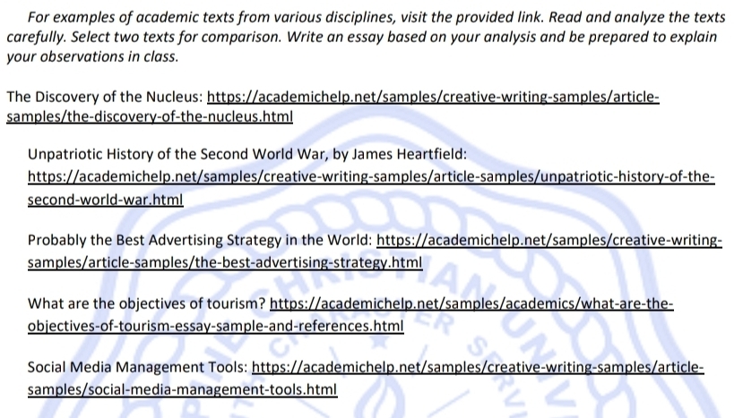 For examples of academic texts from various disciplines, visit the provided link. Read and analyze the texts 
carefully. Select two texts for comparison. Write an essay based on your analysis and be prepared to explain 
your observations in class. 
The Discovery of the Nucleus: https://academichelp.net/samples/creative-writing-samples/article- 
samples/the-discovery-of-the-nucleus.html 
Unpatriotic History of the Second World War, by James Heartfield: 
https://academichelp.net/samples/creative-writing-samples/article-samples/unpatriotic-history-of-the- 
second-world-war.html 
Probably the Best Advertising Strategy in the World: https://academichelp.net/samples/creative-writing- 
samples/article-samples/the-best-advertising-strategy.html 
What are the objectives of tourism? https://academichelp.net/samples/academics/what-are-the- 
objectives-of-tourism-essay-sample-and-references.html 
Social Media Management Tools: https://academichelp.net/samples/creative-writing-samples/article- 
samples/social-media-management-tools.html