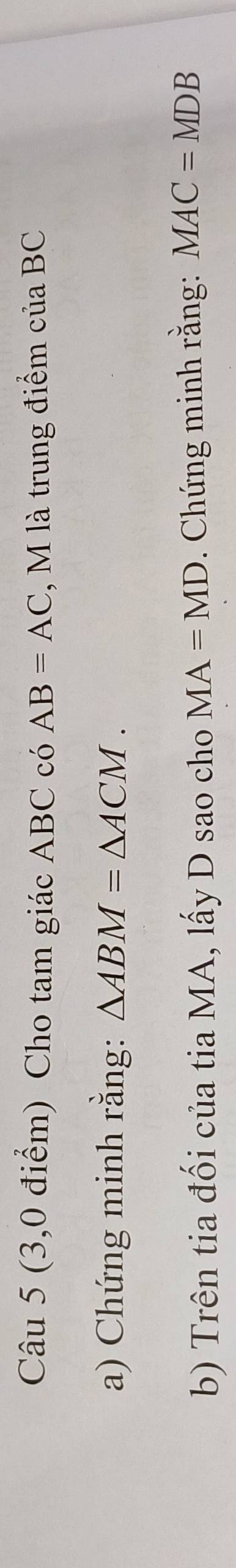 (3,0 điểm) Cho tam giác ABC có AB=AC , M là trung điểm của BC
a) Chứng minh rằng: △ ABM=△ ACM. 
b) Trên tia đối của tia MA, lấy D sao cho MA=MD. Chứng minh rằng: MAC=MDB