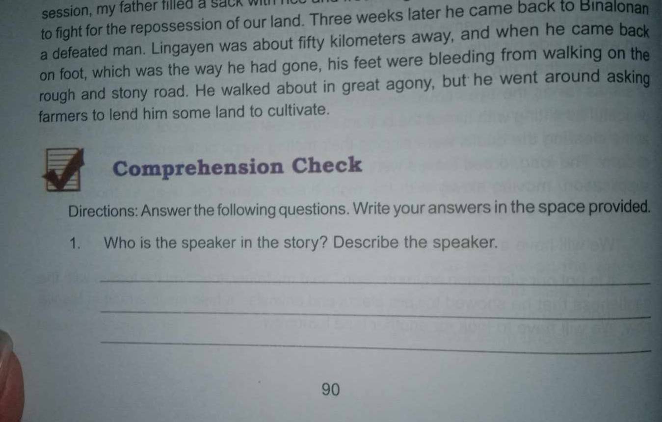 session, my father filled a sack with 
to fight for the repossession of our land. Three weeks later he came back to Binalonan 
a defeated man. Lingayen was about fifty kilometers away, and when he came back 
on foot, which was the way he had gone, his feet were bleeding from walking on the 
rough and stony road. He walked about in great agony, but he went around asking 
farmers to lend him some land to cultivate. 
Comprehension Check 
Directions: Answer the following questions. Write your answers in the space provided. 
1. Who is the speaker in the story? Describe the speaker. 
_ 
_ 
_
90