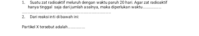 Suatu zat radioaktif meluruh dengan waktu paruh 20 hari. Agar zat radioaktif 
hanya tinggal saja dari jumlah asalnya, maka diperlukan waktu_ 
_ 
2. Dari reaksi inti di bawah ini: 
Partikel X tersebut adalah_