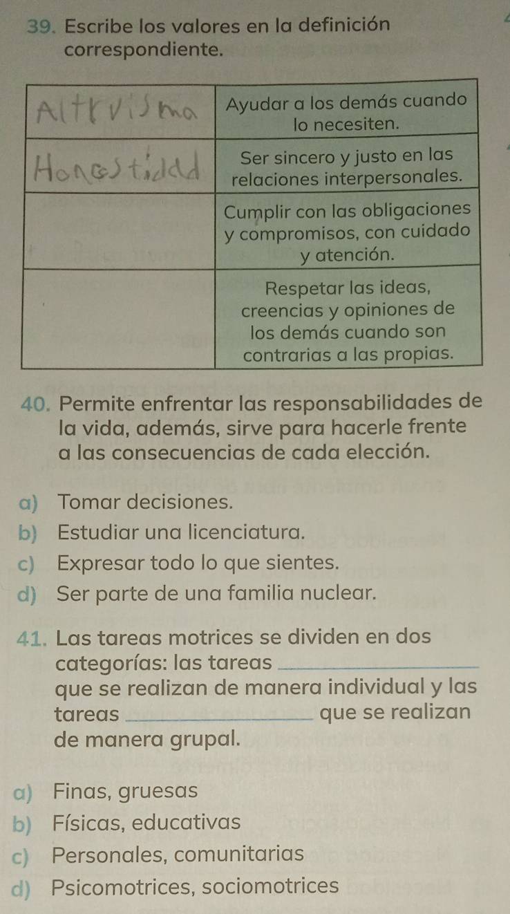 Escribe los valores en la definición
correspondiente.
40. Permite enfrentar las responsabilidades de
la vida, además, sirve para hacerle frente
a las consecuencias de cada elección.
a) Tomar decisiones.
b) Estudiar una licenciatura.
c) Expresar todo lo que sientes.
d) Ser parte de una familia nuclear.
41. Las tareas motrices se dividen en dos
categorías: las tareas_
que se realizan de manera individual y las
tareas _que se realizan
de manera grupal.
a) Finas, gruesas
b) Físicas, educativas
c) Personales, comunitarias
d) Psicomotrices, sociomotrices