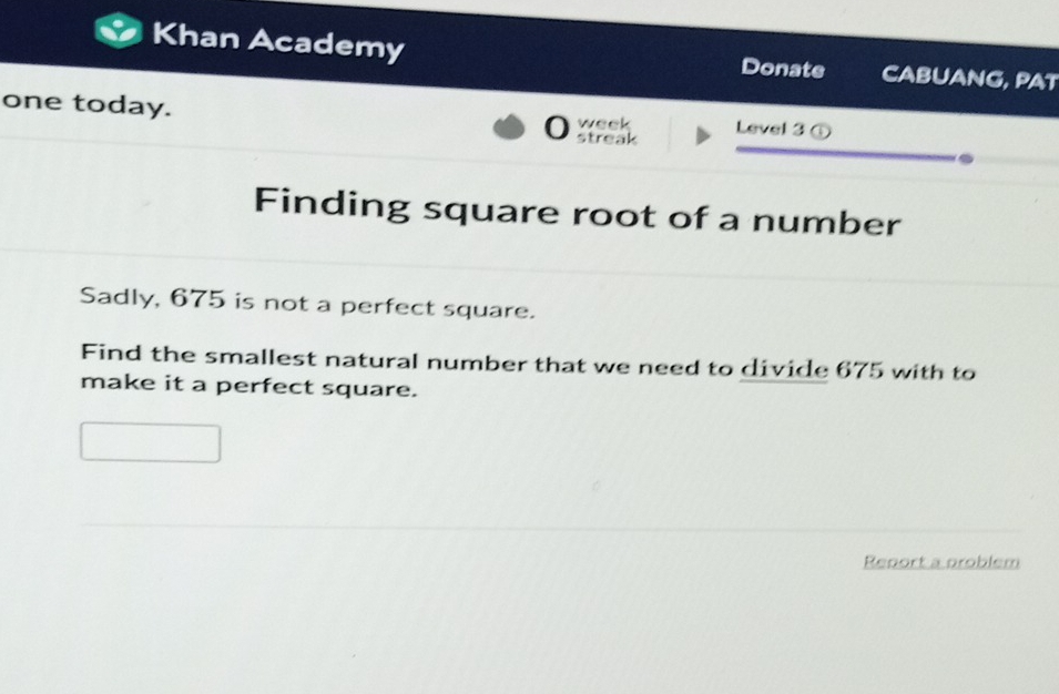 Khan Academy Donate CABUANG, PAT 
_ 
one today. 0 week Level 3 ① 
streak 
_. 
Finding square root of a number 
Sadly, 675 is not a perfect square. 
Find the smallest natural number that we need to divide 675 with to 
make it a perfect square. 
Report a problem