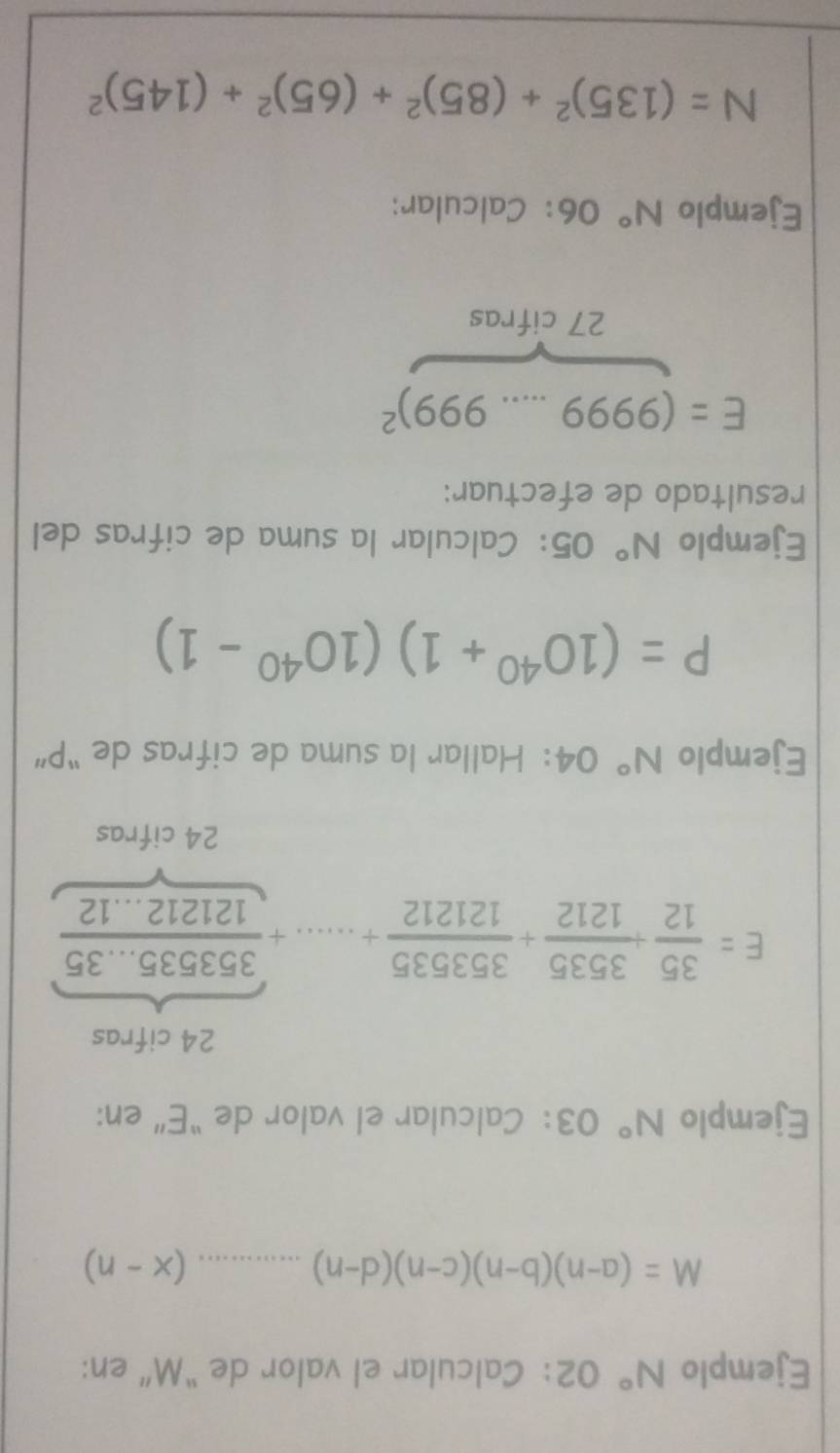 Ejemplo N° 02： Calcular el valor de “ M ” en:
M=(a-n)(b-n)(c-n)(d-n)...(x-n)
Ejemplo N° 03： Calcular el valor de “E” en: 
24 cifras
E= 35/12 + 3535/1212 + 353535/121212 +.....+ (353535...35)/121212...12 
24 cifras 
Ejemplo N° 04: Hallar la suma de cifras de “ P ”
P=(10^(40)+1)(10^(40)-1)
Ejemplo N° 05: Calcular la suma de cifras del 
resultado de efectuar:
E=(9999...999)^2
27 cifras 
Ejemplo N° 06：Calcular:
N=(135)^2+(85)^2+(65)^2+(145)^2