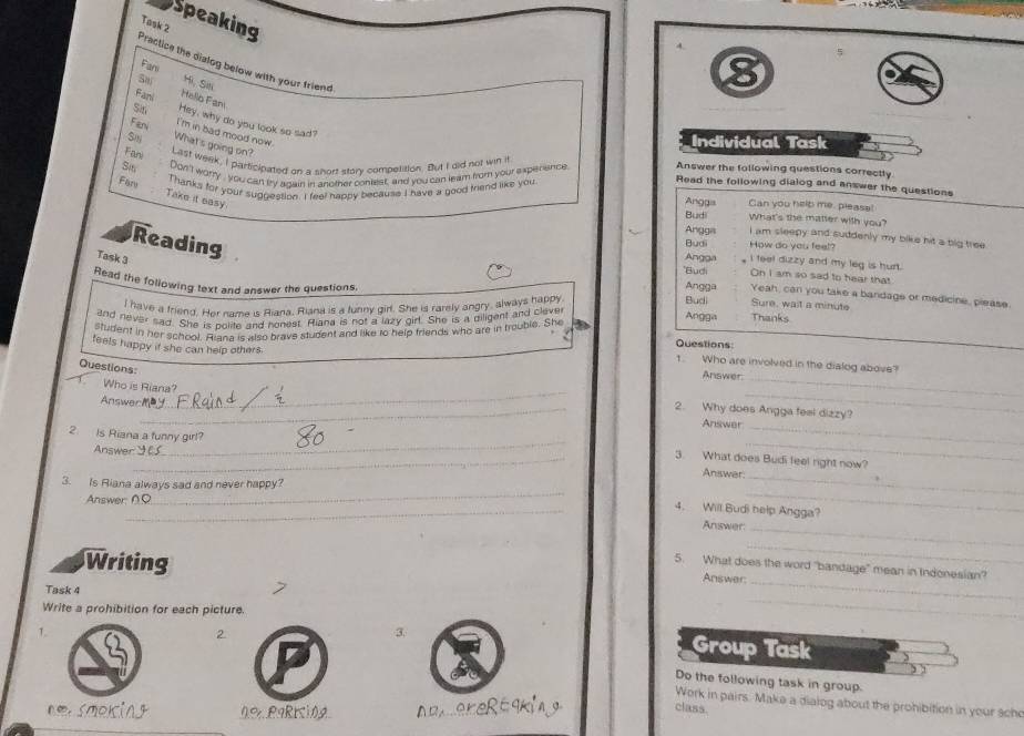 Speaking
Task 2
Practice the dialog below with your friend
Far
Hi, Sit
Fani Hello Fam
Sin Hey, why do you look so sad?
I'm in bad mood now.
Fen What's going on?
Individual Task
Fani
Last week, I participated on a short story competision. But I did not win it
Sit Don'l worry, you can bry agairl in another contest, and you can leam from your experence Answer the following questions correctly
Read the following dialog and answer the questions
Far Thanks for your suggestion. I feel happy because I have a good triend like you Anggis Can you helb me, pleasa!
Take it easy
Budi What's the matter with you?
Reading
Angga I am sleepy and suddenly my bike hit a big tree .
Budi How do you feel?
Task 3
Angga I feel dizzy and my leg is hurt.
'Budi On I am so sad to hear that
Read the following text and answer the questions. Angga Yeah, can you take a bandage or medicine, please.
I have a friend. Her name is Riana, Riana is a tunny girl. She is rarely angry, always happy
Budi Sure, wait a minute
and never sad. She is polite and honest. Riana is not a lazy girl. She is a diligent and cleve
Angga Thanks
student in her school. Aiana is also brave student and like to help friends who are in trouble. She a Questions:
feels happy if she can help others.
1. Who are involved in the dialog above?
Questions:
Answer.
_
T Who is Riana?
Answerm
_
_
_2. Why does Angga feel dizzy?
Answer
_
2. Is Riana a funny girl?
_
_
3. What does Budi feel right now?
_
Answer y Answer
__
3. Is Riana always sad and never happy?
Answer: ∩
_4. Will Budi help Angga?
Answer_
Writing
_
5. What does the word "bandage" mean in Indonesian?
Answer:_
_
Task 4
Write a prohibition for each picture.
T.
2
3. Group Task
Do the following task in group.
Work in pairs. Make a dialog about the prohibition in your sche
ok ing 0% P9RKi0A
class.