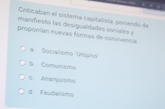 Criticaban el sistema capitalista, poniendo de
manifiesto las desigualdades seciales y
proponían nuevas formas de convivencia.
a. Socialismo ''Utópic'
b. Comunismo
c. Anarquiemo
d. Feudalismo