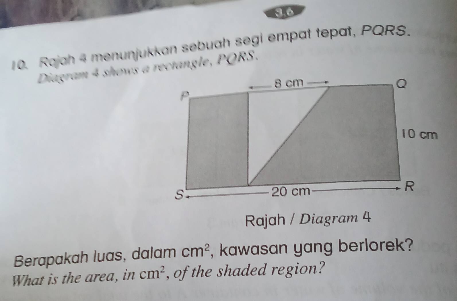 3.6 
10. Rajah 4 menunjukkan sebuah segi empat tepat, PQRS. 
Diagram 4 shows a rectangle, PQRS. 
Rajah / Diagram 4 
Berapakah luas, dalam cm^2 , kawasan yang berlorek? 
What is the area, in cm^2 , of the shaded region?