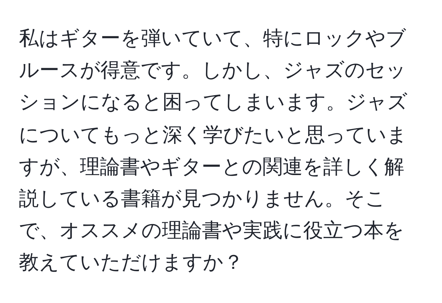 私はギターを弾いていて、特にロックやブルースが得意です。しかし、ジャズのセッションになると困ってしまいます。ジャズについてもっと深く学びたいと思っていますが、理論書やギターとの関連を詳しく解説している書籍が見つかりません。そこで、オススメの理論書や実践に役立つ本を教えていただけますか？