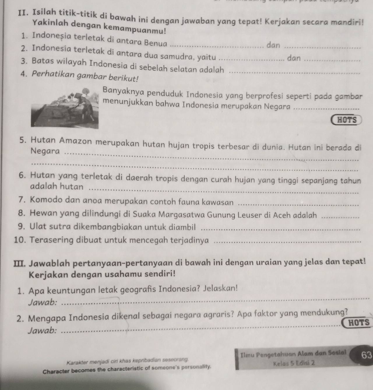 Isilah titik-titik di bawah ini dengan jawaban yang tepat! Kerjakan secara mandiri! 
Yakinlah dengan kemampuanmu! 
1. Indoneșia terletak di antara Benua_ 
dan_ 
2. Indonesia terletak di antara dua samudra, yaitu_ 
dan_ 
3. Batas wilayah Indonesia di sebelah selatan adalah_ 
4. Perhatikan gambar berikut! 
Banyaknya penduduk Indonesia yang berprofesi seperti pada gambar 
menunjukkan bahwa Indonesia merupakan Negara_ 
HOTS 
5. Hutan Amazon merupakan hutan hujan tropis terbesar di dunia. Hutan ini berada di 
Negara_ 
_ 
6. Hutan yang terletak di daerah tropis dengan curah hujan yang tinggi sepanjang tahun 
adalah hutan_ 
7. Komodo dan anoa merupakan contoh fauna kawasan_ 
8. Hewan yang dilindungi di Suaka Margasatwa Gunung Leuser di Aceh adalah_ 
9. Ulat sutra dikembangbiakan untuk diambil_ 
10. Terasering dibuat untuk mencegah terjadinya_ 
I. Jawablah pertanyaan-pertanyaan di bawah ini dengan uraian yang jelas dan tepat! 
Kerjakan dengan usahamu sendiri! 
1. Apa keuntungan letak geografis Indonesia? Jelaskan! 
Jawab: 
_ 
2. Mengapa Indonesia dikenal sebagai negara agraris? Apa faktor yang mendukung?_ 
Jawab: _HOTS 
Karakter menjadi ciri khas kepribadian seseorang. Ilmu Pengetahuan Alam dan Sosial 63 
Character becomes the characteristic of someone's personality. Kelas 5 Edisi 2