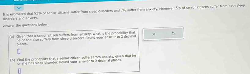 It is estimated that 92% of senior citizens suffer from sleep disorders and 7% suffer from anxiety. Moreover, 5% of senior citizens suffer from both sleep 
disorders and anxiety. 
Answer the questions below. 
(a) Given that a senior citizen suffers from anxiety, what is the probability that × 5
he or she also suffers from sleep disorder? Round your answer to 2 decimal 
places. 
(b) Find the probability that a senior citizen suffers from anxiety, given that he 
or she has sleep disorder. Round your answer to 2 decimal places.