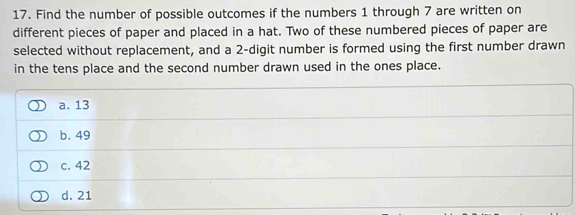 Find the number of possible outcomes if the numbers 1 through 7 are written on
different pieces of paper and placed in a hat. Two of these numbered pieces of paper are
selected without replacement, and a 2 -digit number is formed using the first number drawn
in the tens place and the second number drawn used in the ones place.
a. 13
b. 49
c. 42
d. 21