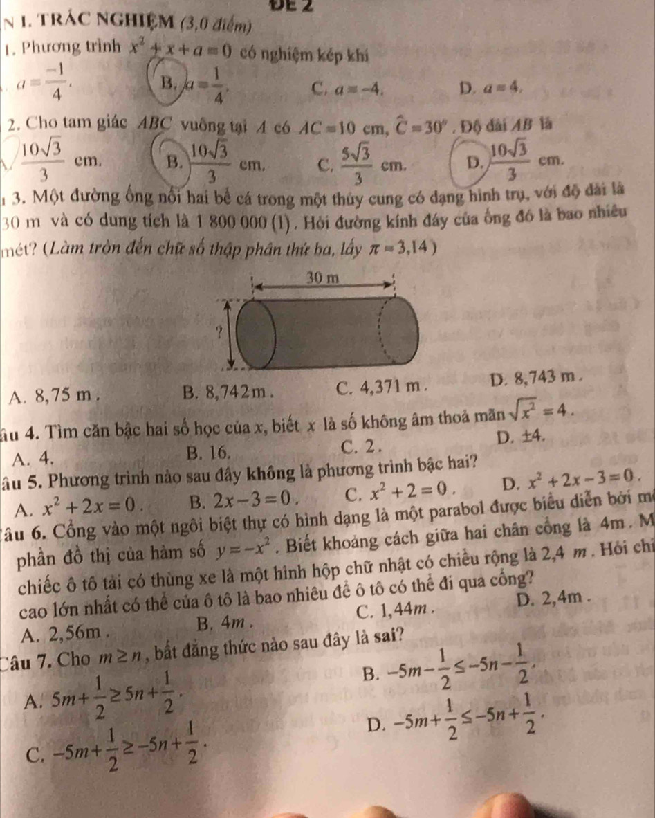 DE2
N 1. TRÁC NGHIỆM (3,0 điểm)
1. Phương trình x^2+x+a=0 có nghiệm kép khí
a= (-1)/4 .
B. a= 1/4 .
C. a=-4. D. a=4,
2. Cho tam giác ABC vuống tại 4 c6 AC=10cm,widehat C=30° , Độ dài AB là
V  10sqrt(3)/3 cm. B.  10sqrt(3)/3 cm. C.  5sqrt(3)/3 cm. D.  10sqrt(3)/3 cm.
13. Một đường ống nổi hai bể cá trong một thủy cung có dạng hình trụ, với độ dài là
30 m và có dung tích là 1 800 000 (l). Hỏi đường kính đáy của ống đó là bao nhiều
(mét? (Làm tròn đến chữ số thập phân thứ ba, lấy π =3,14)
A. 8, 75 m . B. 8,742m . C. 4,371 m . D. 8,743 m .
ầu 4. Tìm căn bậc hai số học của x, biết x là số không âm thoả mãn sqrt(x^2)=4.
A. 4. B. 16.
C. 2 .
D. ±4.
âu 5. Phương trình nào sau đây không là phương trình bậc hai?
A. x^2+2x=0. B. 2x-3=0. C. x^2+2=0. D. x^2+2x-3=0.
Câu 6. Cổng vào một ngôi biệt thự có hình dạng là một parabol được biểu diễn bởi mô
phần đồ thị của hàm số y=-x^2. Biết khoảng cách giữa hai chân cổng là 4m. M
chiếc ô tô tải có thùng xe là một hình hộp chữ nhật có chiều rộng là 2,4 m. Hỏi chỉ
cao lớn nhất có thể của ô tô là bao nhiêu đề ô tô có thể đi qua cổng?
A. 2,56m . B. 4m . C. 1,44m . D. 2,4m .
Câu 7. Cho m≥ n , bất đẳng thức nào sau đây là sai?
A. 5m+ 1/2 ≥ 5n+ 1/2 .
B. -5m- 1/2 ≤ -5n- 1/2 .
C. -5m+ 1/2 ≥ -5n+ 1/2 .
D. -5m+ 1/2 ≤ -5n+ 1/2 .